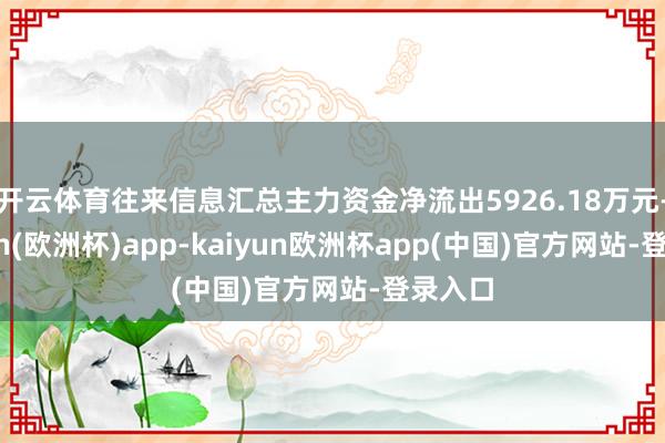 开云体育往来信息汇总主力资金净流出5926.18万元-kaiyun(欧洲杯)app-kaiyun欧洲杯app(中国)官方网站-登录入口