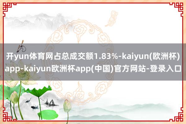 开yun体育网占总成交额1.83%-kaiyun(欧洲杯)app-kaiyun欧洲杯app(中国)官方网站-登录入口