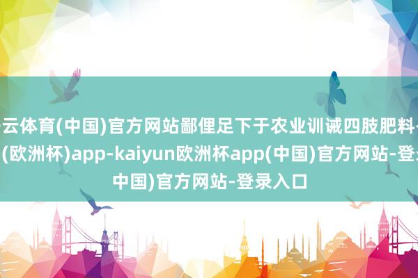 开云体育(中国)官方网站鄙俚足下于农业训诫四肢肥料-kaiyun(欧洲杯)app-kaiyun欧洲杯app(中国)官方网站-登录入口