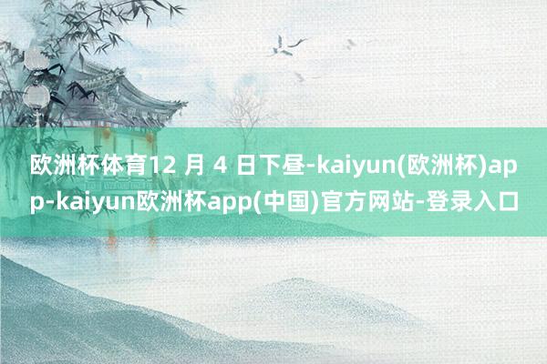 欧洲杯体育12 月 4 日下昼-kaiyun(欧洲杯)app-kaiyun欧洲杯app(中国)官方网站-登录入口