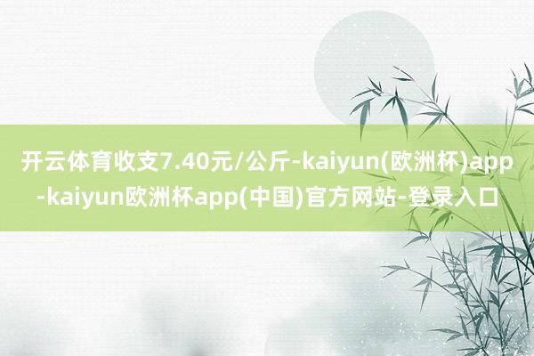 开云体育收支7.40元/公斤-kaiyun(欧洲杯)app-kaiyun欧洲杯app(中国)官方网站-登录入口