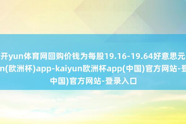 开yun体育网回购价钱为每股19.16-19.64好意思元-kaiyun(欧洲杯)app-kaiyun欧洲杯app(中国)官方网站-登录入口