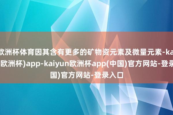 欧洲杯体育因其含有更多的矿物资元素及微量元素-kaiyun(欧洲杯)app-kaiyun欧洲杯app(中国)官方网站-登录入口