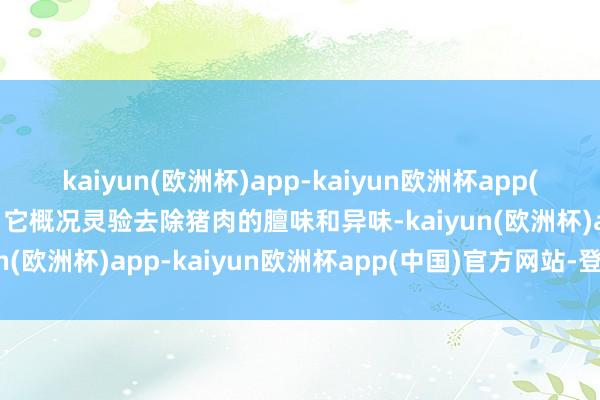 kaiyun(欧洲杯)app-kaiyun欧洲杯app(中国)官方网站-登录入口它概况灵验去除猪肉的膻味和异味-kaiyun(欧洲杯)app-kaiyun欧洲杯app(中国)官方网站-登录入口