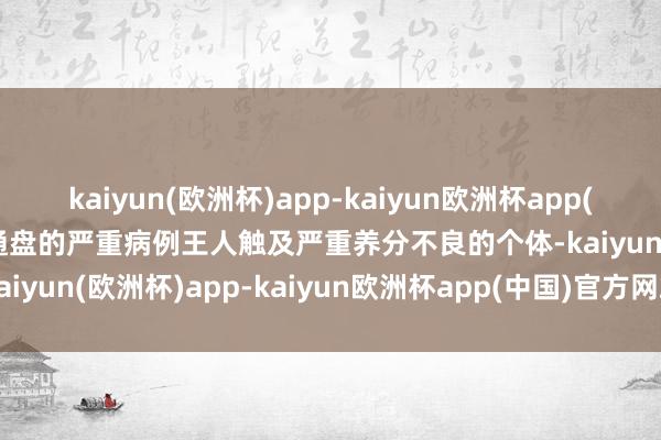 kaiyun(欧洲杯)app-kaiyun欧洲杯app(中国)官方网站-登录入口通盘的严重病例王人触及严重养分不良的个体-kaiyun(欧洲杯)app-kaiyun欧洲杯app(中国)官方网站-登录入口