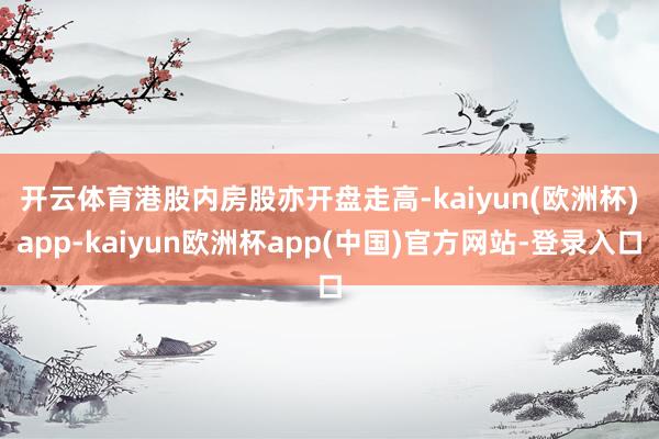 开云体育　　港股内房股亦开盘走高-kaiyun(欧洲杯)app-kaiyun欧洲杯app(中国)官方网站-登录入口