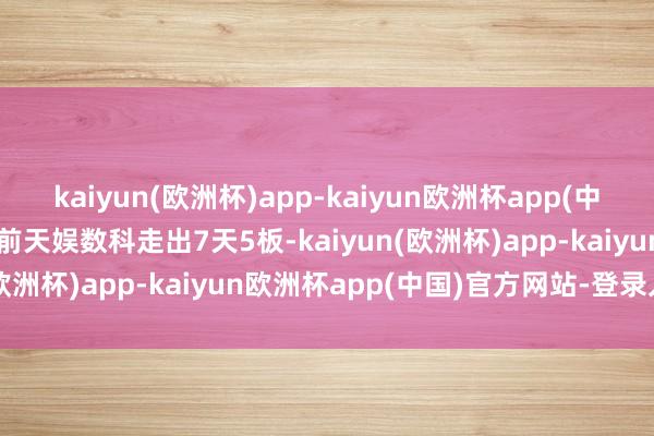 kaiyun(欧洲杯)app-kaiyun欧洲杯app(中国)官方网站-登录入口此前天娱数科走出7天5板-kaiyun(欧洲杯)app-kaiyun欧洲杯app(中国)官方网站-登录入口