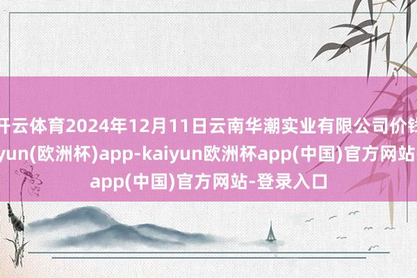 开云体育2024年12月11日云南华潮实业有限公司价钱行情-kaiyun(欧洲杯)app-kaiyun欧洲杯app(中国)官方网站-登录入口