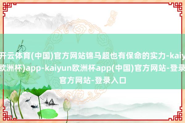 开云体育(中国)官方网站锦马超也有保命的实力-kaiyun(欧洲杯)app-ka