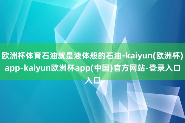 欧洲杯体育石油就是液体般的石油-kaiyun(欧洲杯)app-kaiyun欧洲杯