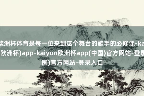 欧洲杯体育是每一位来到这个舞台的歌手的必修课-kaiyun(欧洲杯)app-ka