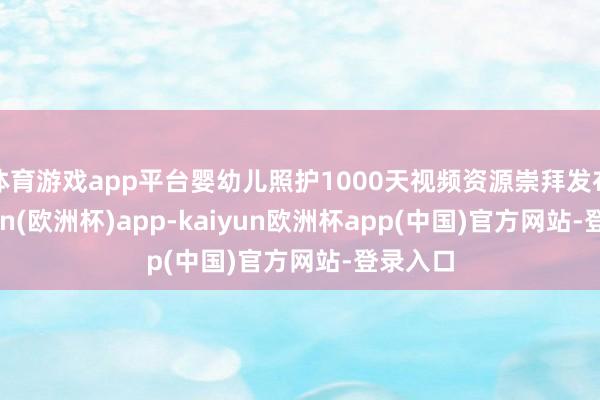 体育游戏app平台婴幼儿照护1000天视频资源崇拜发布-kaiyun(欧洲杯)a