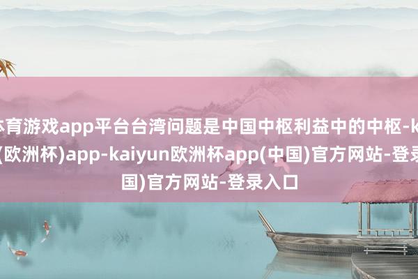 体育游戏app平台台湾问题是中国中枢利益中的中枢-kaiyun(欧洲杯)app-