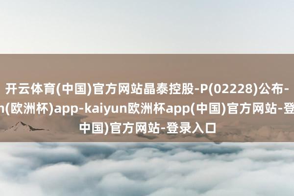 开云体育(中国)官方网站晶泰控股-P(02228)公布-kaiyun(欧洲杯)a