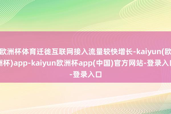 欧洲杯体育迁徙互联网接入流量较快增长-kaiyun(欧洲杯)app-kaiyun