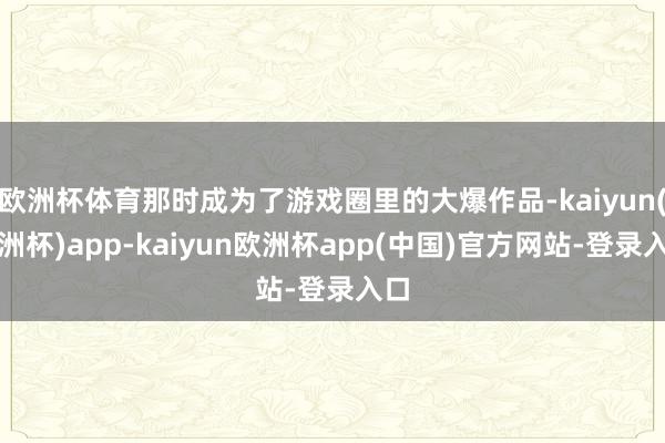 欧洲杯体育那时成为了游戏圈里的大爆作品-kaiyun(欧洲杯)app-kaiyu