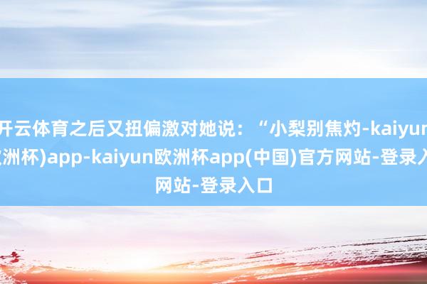 开云体育之后又扭偏激对她说：“小梨别焦灼-kaiyun(欧洲杯)app-kaiy