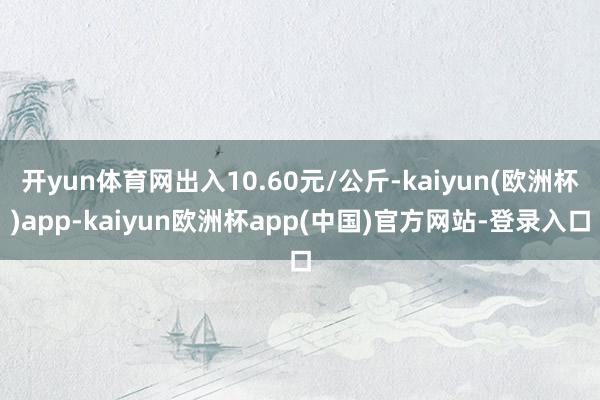 开yun体育网出入10.60元/公斤-kaiyun(欧洲杯)app-kaiyun