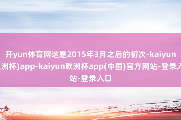 开yun体育网这是2015年3月之后的初次-kaiyun(欧洲杯)app-kai