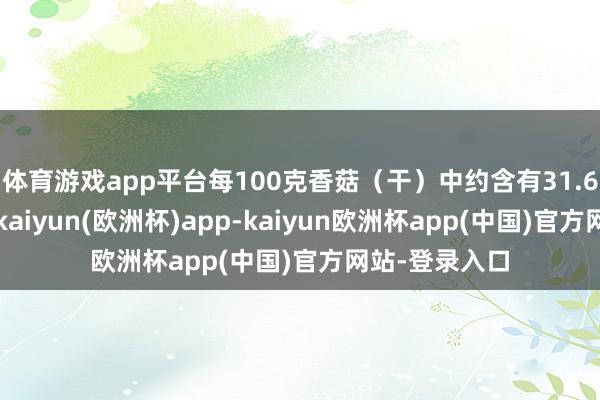 体育游戏app平台每100克香菇（干）中约含有31.6克膳食纤维-kaiyun(