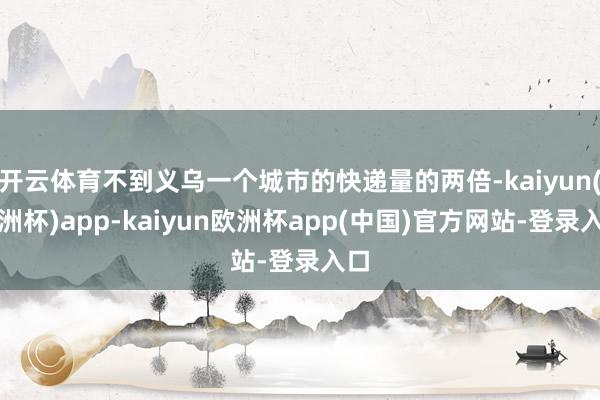 开云体育不到义乌一个城市的快递量的两倍-kaiyun(欧洲杯)app-kaiyu