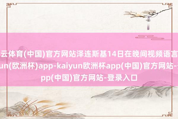 开云体育(中国)官方网站泽连斯基14日在晚间视频语言中称-kaiyun(欧洲杯)