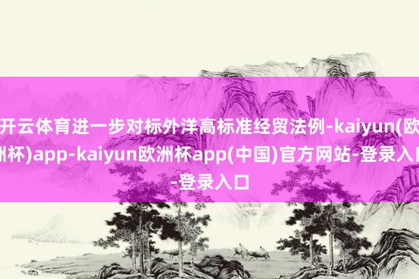 开云体育进一步对标外洋高标准经贸法例-kaiyun(欧洲杯)app-kaiyun