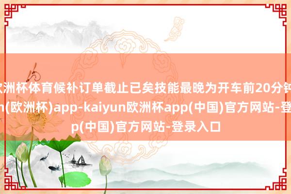 欧洲杯体育候补订单截止已矣技能最晚为开车前20分钟-kaiyun(欧洲杯)app