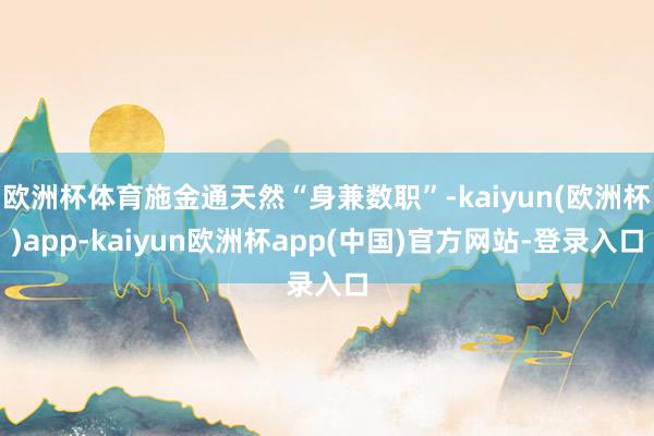 欧洲杯体育施金通天然“身兼数职”-kaiyun(欧洲杯)app-kaiyun欧洲