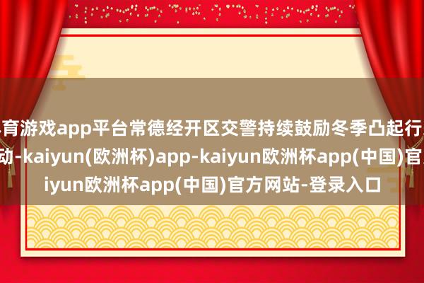 体育游戏app平台常德经开区交警持续鼓励冬季凸起行恶活动专项整治活动-kaiyu