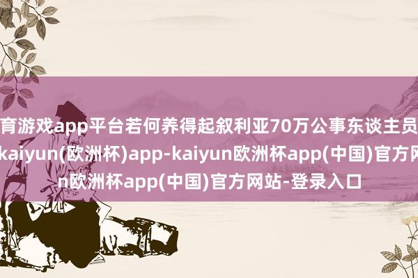 体育游戏app平台若何养得起叙利亚70万公事东谈主员以及30万戎行-kaiyun(欧洲杯)app-kaiyun欧洲杯app(中国)官方网站-登录入口