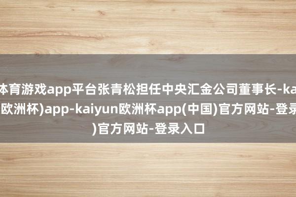 体育游戏app平台张青松担任中央汇金公司董事长-kaiyun(欧洲杯)app-kaiyun欧洲杯app(中国)官方网站-登录入口