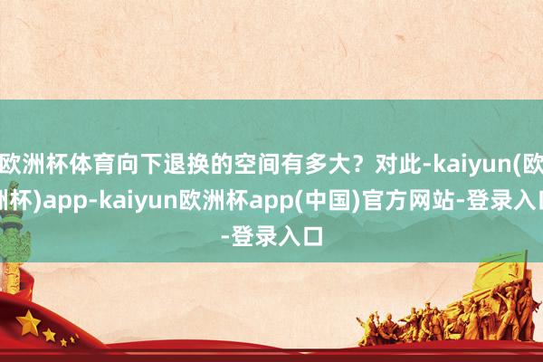 欧洲杯体育向下退换的空间有多大？对此-kaiyun(欧洲杯)app-kaiyun欧洲杯app(中国)官方网站-登录入口