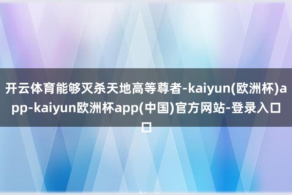 开云体育能够灭杀天地高等尊者-kaiyun(欧洲杯)app-kaiyun欧洲杯a