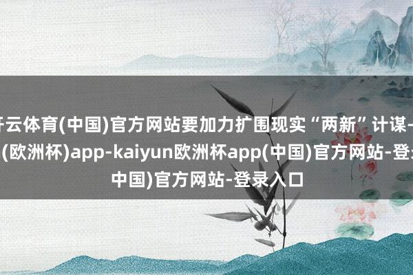 开云体育(中国)官方网站要加力扩围现实“两新”计谋-kaiyun(欧洲杯)app