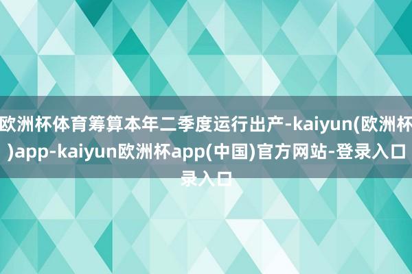 欧洲杯体育筹算本年二季度运行出产-kaiyun(欧洲杯)app-kaiyun欧洲