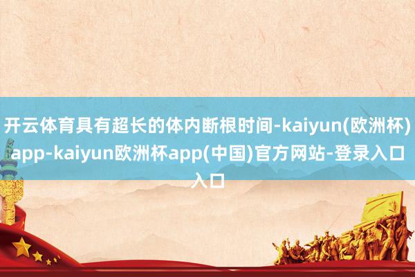 开云体育具有超长的体内断根时间-kaiyun(欧洲杯)app-kaiyun欧洲杯