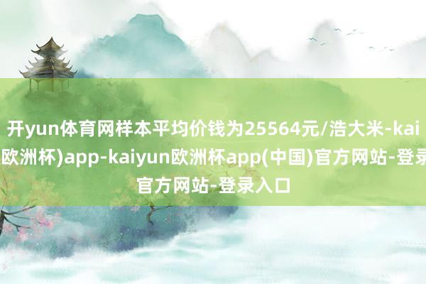 开yun体育网样本平均价钱为25564元/浩大米-kaiyun(欧洲杯)app-